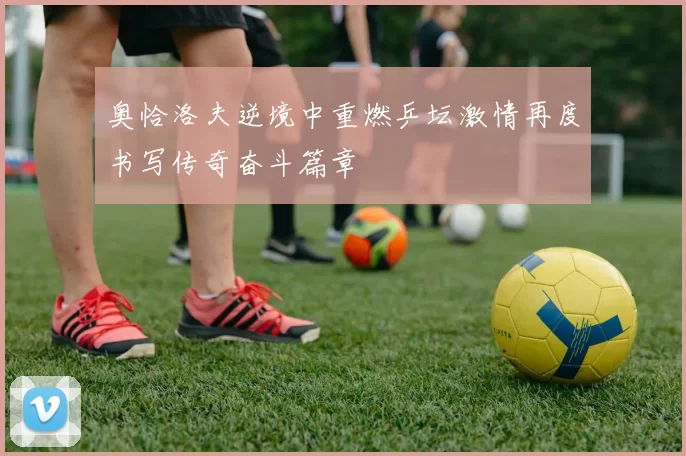 奥恰洛夫逆境中重燃乒坛激情再度书写传奇奋斗篇章