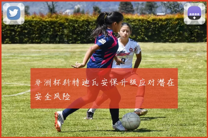 非洲杯科特迪瓦安保升级应对潜在安全风险