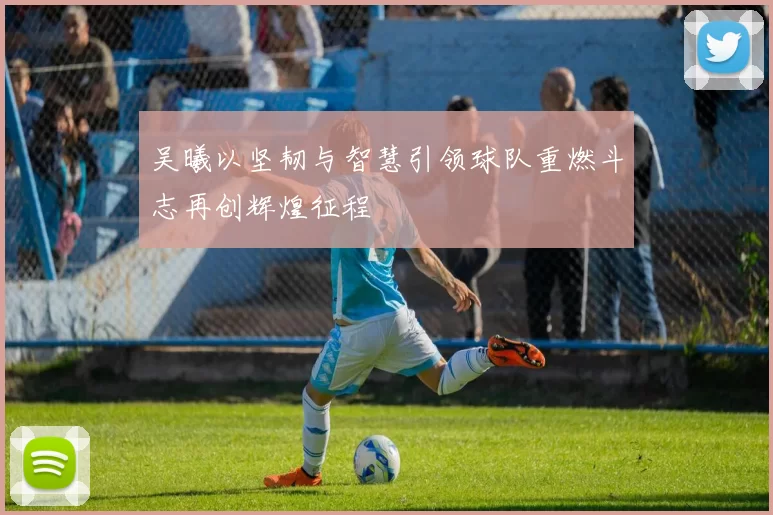 吴曦以坚韧与智慧引领球队重燃斗志再创辉煌征程