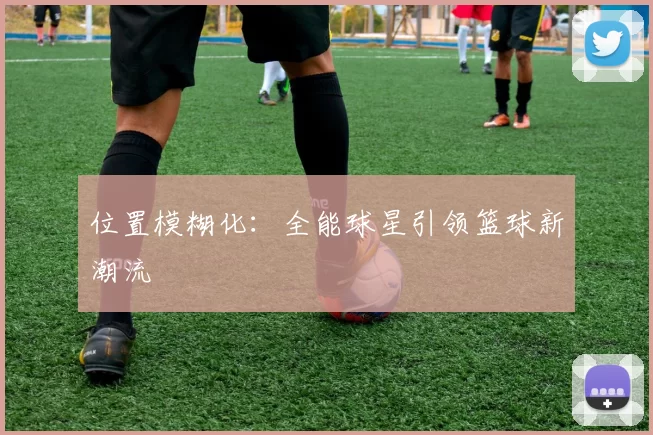位置模糊化：全能球星引领篮球新潮流