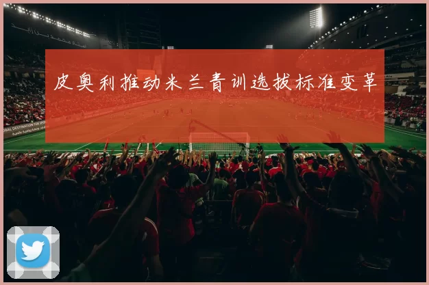 皮奥利推动米兰青训选拔标准变革