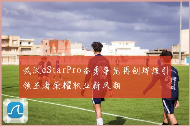 武汉eStarPro奋勇争先再创辉煌引领王者荣耀职业新风潮