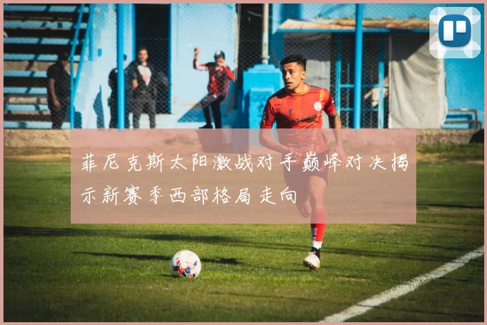 菲尼克斯太阳激战对手巅峰对决揭示新赛季西部格局走向