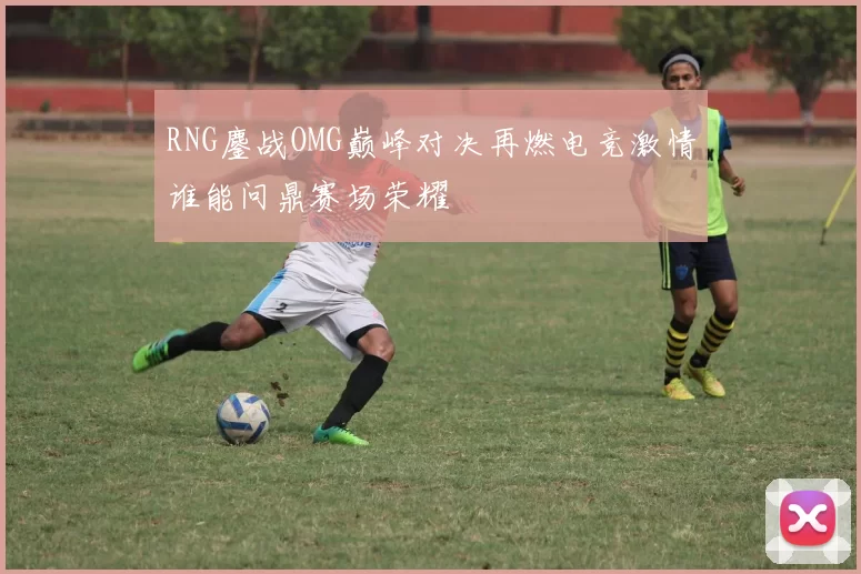 RNG鏖战OMG巅峰对决再燃电竞激情谁能问鼎赛场荣耀