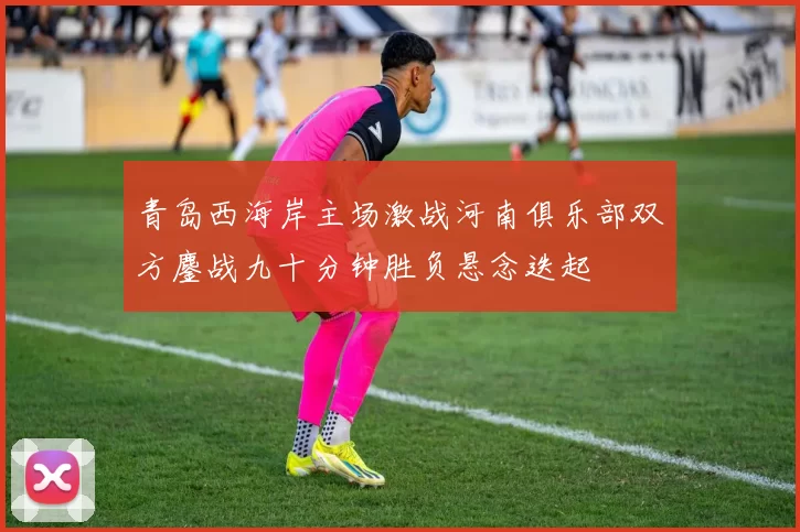 青岛西海岸主场激战河南俱乐部双方鏖战九十分钟胜负悬念迭起