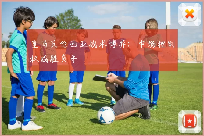 皇马瓦伦西亚战术博弈：中场控制权成胜负手