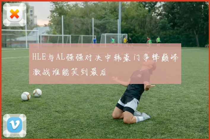 HLE与AL强强对决中韩豪门争锋巅峰激战谁能笑到最后