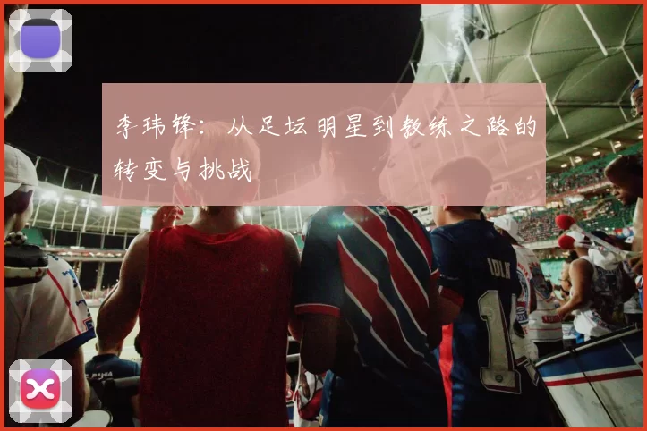 李玮锋：从足坛明星到教练之路的转变与挑战