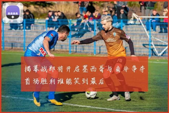 揭幕战即将开启墨西哥与南非争夺首场胜利谁能笑到最后