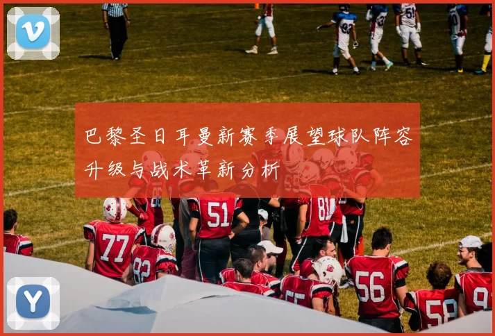 巴黎圣日耳曼新赛季展望球队阵容升级与战术革新分析
