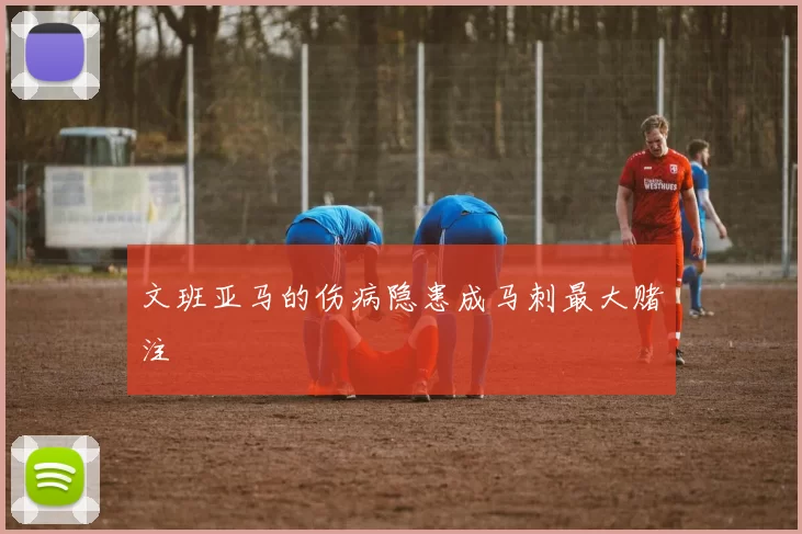 文班亚马的伤病隐患成马刺最大赌注
