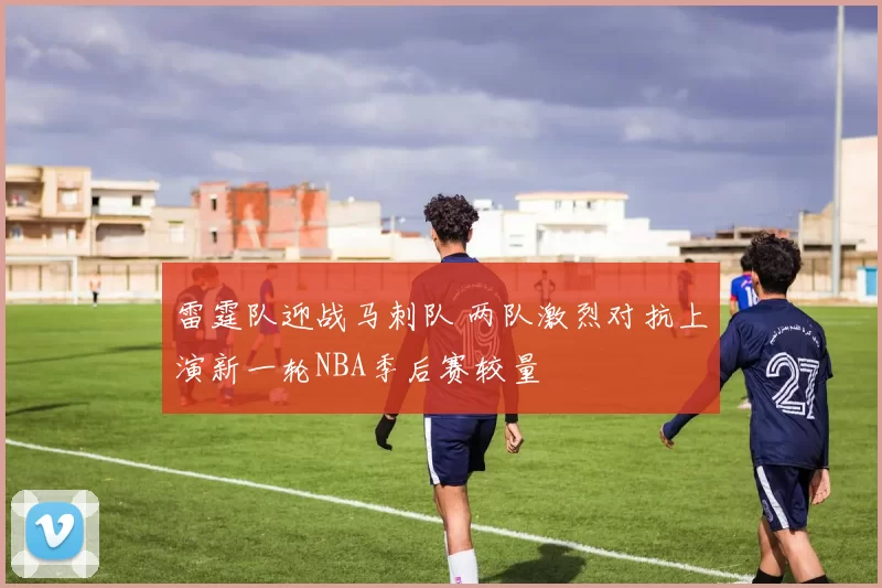 雷霆队迎战马刺队 两队激烈对抗上演新一轮NBA季后赛较量