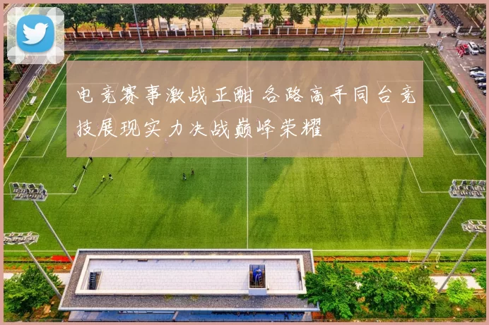 电竞赛事激战正酣 各路高手同台竞技展现实力决战巅峰荣耀