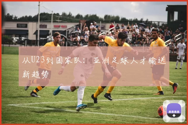 从U23到国家队：亚洲足球人才输送新趋势