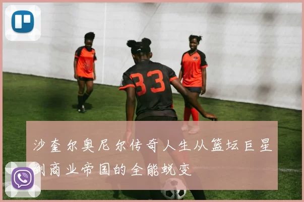沙奎尔奥尼尔传奇人生从篮坛巨星到商业帝国的全能蜕变